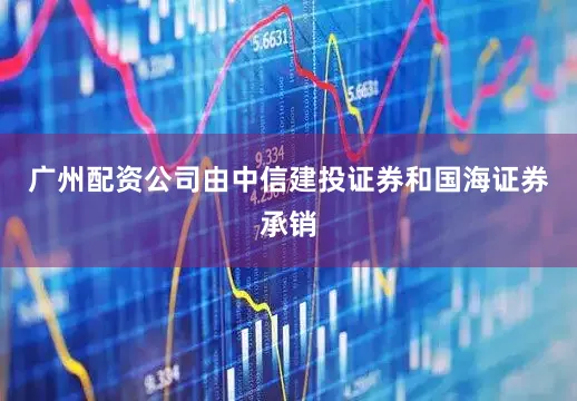 广州配资公司由中信建投证券和国海证券承销